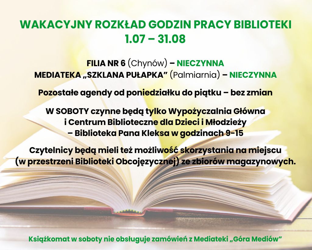 W dniach 1.07 - 3.08 Filia nr 6 oraz Mediateka Szklana Pułapka nieczynne, pozostałe agendy pracują od poniedziałku do piątku bez zmian, w soboty pracują tylko Biblioteka Pana Kleksa oraz Wypożyczalnia Główna